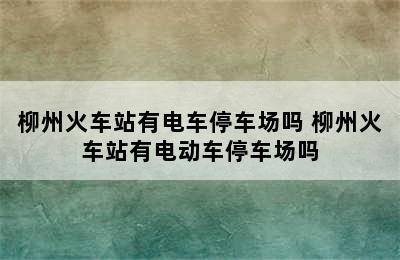 柳州火车站有电车停车场吗 柳州火车站有电动车停车场吗